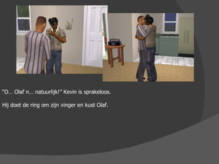 “ O… Olaf n… natuurlijk!” Kevin is sprakeloos. Hij doet de ring om zijn vinger en kust Olaf. 