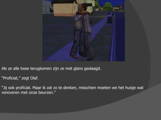Als ze alle twee terugkomen zijn ze met glans geslaagd. “ Proficiat,” zegt Olaf. “ Jij ook proficiat. Maar ik zat zo te denken, misschien moeten we het huisje wat renoveren met onze beurzen.” 