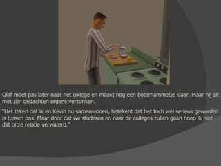 Olaf moet pas later naar het college en maakt nog een boterhammetje klaar. Maar hij zit met zijn gedachten ergens verzonken. “ Het teken dat ik en Kevin nu samenwonen, betekent dat het toch wel serieus geworden is tussen ons. Maar door dat we studeren en naar de colleges zullen gaan hoop ik niet dat onze relatie verwaterd.” 