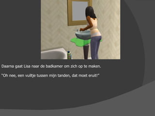 Daarna gaat Lisa naar de badkamer om zich op te maken. “ Oh nee, een vuiltje tussen mijn tanden, dat moet eruit!” 