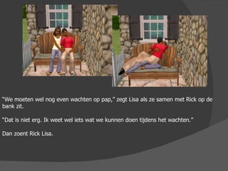 “ We moeten wel nog even wachten op pap,” zegt Lisa als ze samen met Rick op de bank zit. “ Dat is niet erg. Ik weet wel iets wat we kunnen doen tijdens het wachten.” Dan zoent Rick Lisa. 