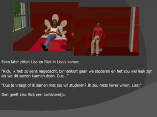 Even later zitten Lisa en Rick in Lisa's kamer. “ Rick, ik heb zo eens nagedacht, binnenkort gaan we studeren en het zou wel leuk zijn als we dit samen kunnen doen. Dus…” “ Dus je vraagt of ik samen met jou wil studeren? Ik zou niets liever willen, Lisa!” Dan geeft Lisa Rick een luchtzoentje. 