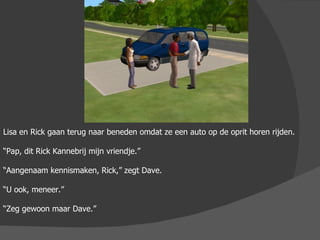 Lisa en Rick gaan terug naar beneden omdat ze een auto op de oprit horen rijden. “ Pap, dit Rick Kannebrij mijn vriendje.” “ Aangenaam kennismaken, Rick,” zegt Dave. “ U ook, meneer.” “ Zeg gewoon maar Dave.” 