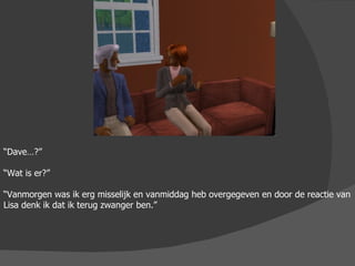 “ Dave…?” “ Wat is er?” “ Vanmorgen was ik erg misselijk en vanmiddag heb overgegeven en door de reactie van Lisa denk ik dat ik terug zwanger ben.” 