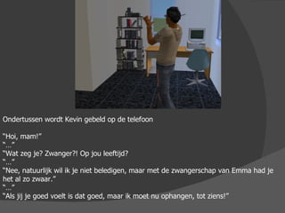 Ondertussen wordt Kevin gebeld op de telefoon “ Hoi, mam!” “…” “ Wat zeg je? Zwanger?! Op jou leeftijd? “…” “ Nee, natuurlijk wil ik je niet beledigen, maar met de zwangerschap van Emma had je het al zo zwaar.” “…” “ Als jij je goed voelt is dat goed, maar ik moet nu ophangen, tot ziens!” 