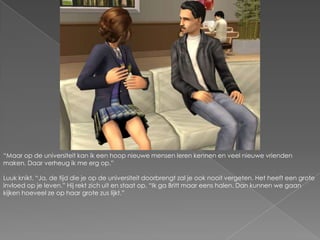 “Maar op de universiteit kan ik een hoop nieuwe mensen leren kennen en veel nieuwe vrienden maken. Daar verheug ik me erg op.”Luuk knikt. “Ja, de tijd die je op de universiteit doorbrengt zal je ook nooit vergeten. Het heeft een grote invloed op je leven.” Hij rekt zich uit en staat op. “Ik ga Britt maar eens halen. Dan kunnen we gaan kijken hoeveel ze op haar grote zus lijkt.”