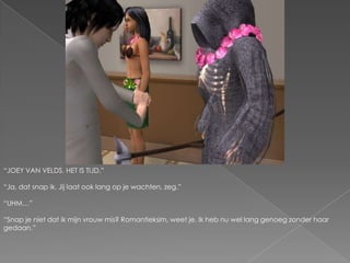 “JOEY VAN VELDS. HET IS TIJD.”“Ja, dat snap ik. Jij laat ook lang op je wachten, zeg.”“UHM…”“Snap je niet dat ik mijn vrouw mis? Romantieksim, weet je. Ik heb nu wel lang genoeg zonder haar gedaan.”