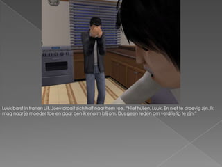 Luuk barst in tranen uit. Joey draait zich half naar hem toe. “Niet huilen, Luuk. En niet te droevig zijn. Ik mag naar je moeder toe en daar ben ik enorm blij om. Dus geen reden om verdrietig te zijn.”