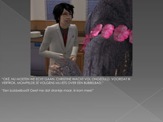 “OKÉ, NU MOETEN WE ECHT GAAN. CHRISTINE WACHT VOL ONGEDULD. VOORDAT IK VERTROK, MOMPELDE ZE VOLGENS MIJ IETS OVER EEN BUBBELBAD.”“Een bubbelbad? Geef me dat drankje maar, ik kom mee!”
