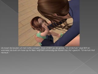 Lily loopt de keuken uit met natte wangen. Daar zit Britt op de grond. “Lil, Lil nie huil.” zegt Britt en wanneer Lily bukt om haar op te tillen, wrijft Britt onhandig de tranen van Lily’s gezicht. “Lil nie huil. Huil nie leuk.”