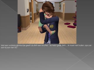 Met een waterig glimlachje geeft Lily Britt een knuffel. “Je hebt gelijk, Britt… Ik moet niet huilen, opa zei dat hij dat niet wil.”