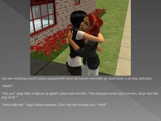 Op een middag wordt Larissa opgeschrikt door de bel en wanneer ze opendoet, is ze erg verbaast.“Nikki?”“Hoi zus!” zegt Nikki vrolijk en ze geeft Larissa een knuffel. “We droppen even bij je binnen, als je dat niet erg vindt.”“Natuurlijk niet.” zegt Larissa meteen. Dan valt het kwartje pas. “We?”