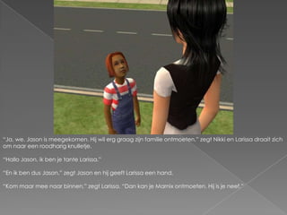 “Ja, we. Jason is meegekomen. Hij wil erg graag zijn familie ontmoeten.” zegt Nikki en Larissa draait zich om naar een roodharig knulletje.“Hallo Jason, ik ben je tante Larissa.”“En ik ben dus Jason.” zegt Jason en hij geeft Larissa een hand.“Kom maar mee naar binnen.” zegt Larissa. “Dan kan je Marnix ontmoeten. Hij is je neef.”