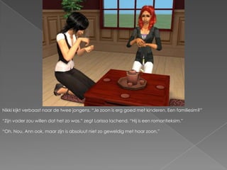 Nikki kijkt verbaast naar de twee jongens. “Je zoon is erg goed met kinderen. Een familiesim?”“Zijn vader zou willen dat het zo was.” zegt Larissa lachend. “Hij is een romantieksim.”“Oh. Nou, Ann ook, maar zijn is absoluut niet zo geweldig met haar zoon.”