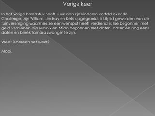 Vorige keerIn het vorige hoofdstuk heeft Luuk aan zijn kinderen verteld over de Challenge, zijn William, Lindsay en Kelsi opgegroeid, is Lily lid geworden van de tuinvereniging waarmee ze een wensput heeft verdiend, is Ilse begonnen met geld verdienen, zijn Marnix en Milan begonnen met daten, daten en nog eens daten en bleek Tamara zwanger te zijn.Weet iedereen het weer?Mooi.