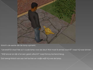 Kristof is de eerste die de lamp opmerkt.“Lieverd!? Er staat hier zo’n oude lamp voor de deur! Wat moet ik ermee doen!?” roept hij naar binnen.“Wrijf erover en kijk of er een geest uitkomt!” roept Esmay lachend terug.Dat brengt Kristof ook aan het lachen en vrolijk wrijft hij over de lamp.