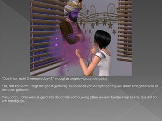 “Dus ik kan echt 3 wensen doen?” vraagt ze ongelovig aan de geest.“Ja, dat kan echt.” zegt de geest geduldig. In de loopt van de tijd heeft hij wel meer sims gezien die er niets van geloven.“Nou, dan… Dan wens ik geld. Na de laatste verbouwing zitten we een beetje krap bij kas, dus dat zou wel handig zijn.”