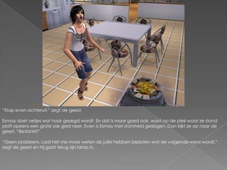 “Stap even achteruit.” zegt de geest.Esmay doet netjes wat haar gezegd wordt. En dat is maar goed ook, want op de plek waar ze stond ploft opeens een grote zak geld neer. Even is Esmay met stomheid geslagen. Dan kijkt ze op naar de geest. “Bedankt!”“Geen probleem. Laat het me maar weten als jullie hebben besloten wat de volgende wens wordt.” zegt de geest en hij gaat terug zijn lamp in.