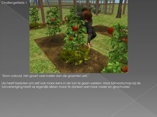 Challengefields 1‘Stom onkruid. Het groeit veel sneller dan de groenten zelf.’Lily heeft besloten om zelf ook maar eens in de tuin te gaan werken. Haar lidmaatschap bij de tuinvereniging heeft ze eigenlijk alleen maar te danken aan haar vader en grootvader.