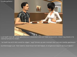 Challengefields 1Luuk heeft naar zijn vader geluisterd en is daardoor ook wat meer ontspannen. Maar nog steeds is hij veel bij Tamara te vinden.“Je hoeft me echt niet overal te volgen.” zegt Tamara op een moment dan ook een beetje gepikeerd.Zuchtend zegt Luuk: “Dat weet ik. Maar ik kan het niet helpen, ik wil gewoon bij je in de buurt blijven.”