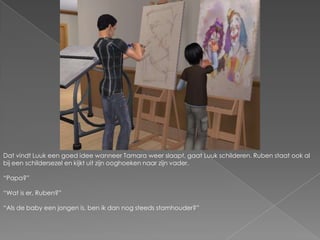 Dat vindt Luuk een goed idee wanneer Tamara weer slaapt, gaat Luuk schilderen. Ruben staat ook al bij een schildersezel en kijkt uit zijn ooghoeken naar zijn vader.“Papa?”“Wat is er, Ruben?”“Als de baby een jongen is, ben ik dan nog steeds stamhouder?”