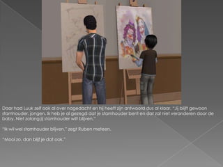 Daar had Luuk zelf ook al over nagedacht en hij heeft zijn antwoord dus al klaar. “Jij blijft gewoon stamhouder, jongen. Ik heb je al gezegd dat je stamhouder bent en dat zal niet veranderen door de baby. Niet zolang jij stamhouder wilt blijven.”“Ik wil wel stamhouder blijven.” zegt Ruben meteen.“Mooi zo, dan blijf je dat ook.”