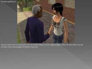 Challengefields 3Esmay heeft het schoolhoofd van de particuliere school uitgenodigd. Milan en Ilse zitten op die school, maar de jongere kinderen nog niet.