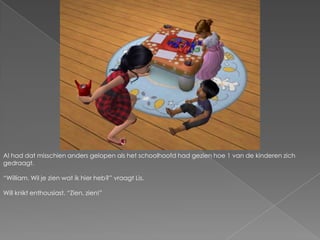 Al had dat misschien anders gelopen als het schoolhoofd had gezien hoe 1 van de kinderen zich gedraagt.“William. Wil je zien wat ik hier heb?” vraagt Lis.Will knikt enthousiast. “Zien, zien!”