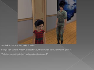 Lis schrik enorm van Ilse. “Niks. Er is niks.”Ilse kijkt van Lis naar William, die op het punt van huilen staat.“Dit noem jij niks?”“Ach, ik mag dat joch toch wel een beetje plagen?”