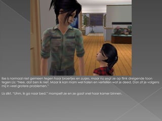 Ilse is normaal niet gemeen tegen haar broertjes en zusjes, maar nu zegt ze op flink dreigende toon tegen Lis: “Nee, dat ben ik niet. Maar ik kan mam wel halen en vertellen wat je deed. Dan zit je volgens mij in veel grotere problemen.”Lis slikt. “Uhm, ik ga naar bed.” mompelt ze en ze gaat snel haar kamer binnen.