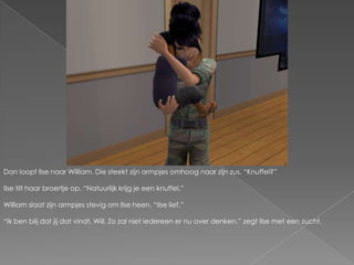 Dan loopt Ilse naar William. Die steekt zijn armpjes omhoog naar zijn zus. “Knuffel?”Ilse tilt haar broertje op. “Natuurlijk krijg je een knuffel.”William slaat zijn armpjes stevig om Ilse heen. “Ilse lief.”“Ik ben blij dat jij dat vindt, Will. Zo zal niet iedereen er nu over denken.” zegt Ilse met een zucht.