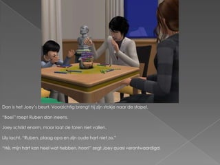 Dan is het Joey’s beurt. Voorzichtig brengt hij zijn stokje naar de stapel.“Boe!” roept Ruben dan ineens.Joey schrikt enorm, maar laat de toren niet vallen.Lily lacht. “Ruben, plaag opa en zijn oude hart niet zo.”“Hé, mijn hart kan heel wat hebben, hoor!” zegt Joey quasi verontwaardigd.