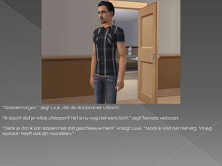 “Goedemorgen.” zegt Luuk, die de slaapkamer uitkomt.“Ik dacht dat je wilde uitslapen? Het is nu nog niet eens licht.” zegt Tamara verbaast.“Denk je dat ik kan slapen met dat geschreeuw hier?” vraagt Luuk. “Maar ik vind het niet erg. Vroeg opstaan heeft ook zijn voordelen.”