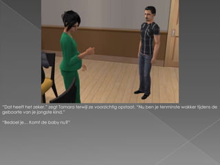 “Dat heeft het zeker.” zegt Tamara terwijl ze voorzichtig opstaat. “Nu ben je tenminste wakker tijdens de geboorte van je jongste kind.”“Bedoel je… Komt de baby nu?”