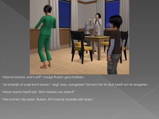“Mama! Mama, wat is er?” vraagt Ruben geschrokken.“Je broertje of zusje komt eraan.” zegt Joey, aangezien Tamara het te druk heeft om te reageren.“Maar mama heeft pijn. Wat moeten we doen?”“We kunnen niks doen, Ruben. Dit moet je moeder zelf doen.”