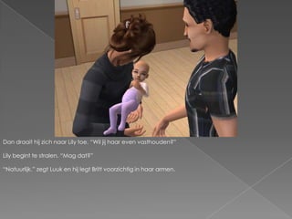 Dan draait hij zich naar Lily toe. “Wil jij haar even vasthouden?”Lily begint te stralen. “Mag dat?”“Natuurlijk.” zegt Luuk en hij legt Britt voorzichtig in haar armen.