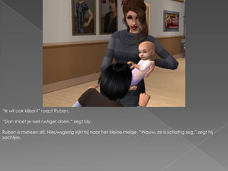 “Ik wil ook kijken!” roept Ruben.“Dan moet je wel rustiger doen.” zegt Lily.Ruben is meteen stil. Nieuwsgierig kijkt hij naar het kleine meisje. “Wauw, ze is schattig zeg.” zegt hij zachtjes.