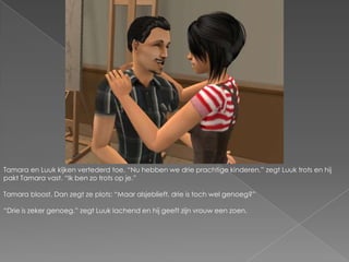 Tamara en Luuk kijken vertederd toe. “Nu hebben we drie prachtige kinderen.” zegt Luuk trots en hij pakt Tamara vast. “Ik ben zo trots op je.”Tamara bloost. Dan zegt ze plots: “Maar alsjeblieft, drie is toch wel genoeg?”“Drie is zeker genoeg.” zegt Luuk lachend en hij geeft zijn vrouw een zoen.