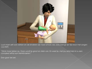 Luuk moet zelf ook werken en de kinderen zijn naar school, dus Joey brengt zijn tijd door met zorgen voor Britt.“Drink maar lekker op. Daar wordt je groot en sterk van. En weet je, met jou erbij heb ik nu een compleet elftal aan kleinkinderen.”Dan gaat de bel.