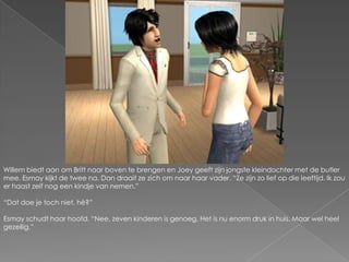 Willem biedt aan om Britt naar boven te brengen en Joey geeft zijn jongste kleindochter met de butler mee. Esmay kijkt de twee na. Dan draait ze zich om naar haar vader. “Ze zijn zo lief op die leeftijd. Ik zou er haast zelf nog een kindje van nemen.”“Dat doe je toch niet, hè?”Esmay schudt haar hoofd. “Nee, zeven kinderen is genoeg. Het is nu enorm druk in huis. Maar wel heel gezellig.”