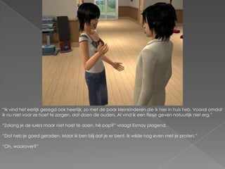 “Ik vind het eerlijk gezegd ook heerlijk, zo met de paar kleinkinderen die ik hier in huis heb. Vooral omdat ik nu niet voor ze hoef te zorgen, dat doen de ouders. Al vind ik een flesje geven natuurlijk niet erg.”“Zolang je de luiers maar niet hoef te doen, hè pap?” vraagt Esmay plagend.“Dat heb je goed geraden. Maar ik ben blij dat je er bent. Ik wilde nog even met je praten.”“Oh, waarover?”