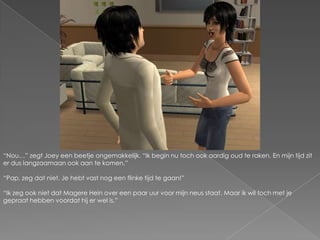 “Nou…” zegt Joey een beetje ongemakkelijk. “Ik begin nu toch ook aardig oud te raken. En mijn tijd zit er dus langzaamaan ook aan te komen.”“Pap, zeg dat niet. Je hebt vast nog een flinke tijd te gaan!”“Ik zeg ook niet dat Magere Hein over een paar uur voor mijn neus staat. Maar ik wil toch met je gepraat hebben voordat hij er wel is.”