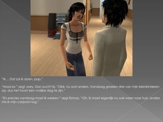 “Ik… Dat zal ik doen, pap.”“Mooi zo.” zegt Joey. Dan zucht hij. “Oké, nu wat anders. Vandaag groeien drie van mijn kleinkinderen op, dus het hoort een vrolijke dag te zijn.”“En precies vandaag moet ik werken.” zegt Esmay. “Oh, ik moet eigenlijk nu ook weer naar huis, anders mis ik mijn carpool nog.” 