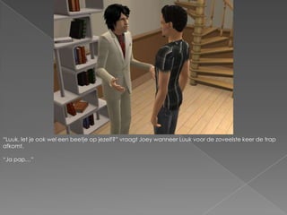 “Luuk, let je ook wel een beetje op jezelf?” vraagt Joey wanneer Luuk voor de zoveelste keer de trap afkomt.“Ja pap…”