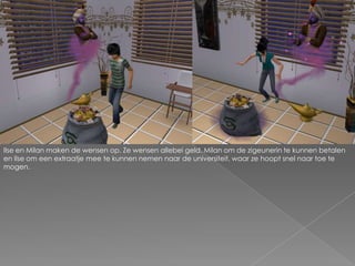 Ilse en Milan maken de wensen op. Ze wensen allebei geld. Milan om de zigeunerin te kunnen betalen en Ilse om een extraatje mee te kunnen nemen naar de universiteit, waar ze hoopt snel naar toe te mogen.