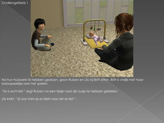 Challengefields 1Na hun huiswerk te hebben gedaan, gaan Ruben en Lily bij Britt zitten. Britt is vrolijk met haar babyspeeltjes aan het spelen.“Ze is echt lief.” zegt Ruben na een tijdje naar zijn zusje te hebben gekeken.Lily knikt. “Jij was toen je zo klein was net zo lief.”