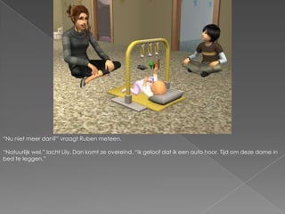 “Nu niet meer dan?” vraagt Ruben meteen.“Natuurlijk wel.” lacht Lily. Dan komt ze overeind. “Ik geloof dat ik een auto hoor. Tijd om deze dame in bed te leggen.”