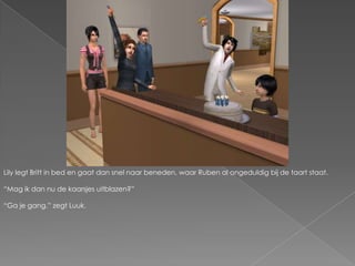 Lily legt Britt in bed en gaat dan snel naar beneden, waar Ruben al ongeduldig bij de taart staat.“Mag ik dan nu de kaarsjes uitblazen?”“Ga je gang.” zegt Luuk.