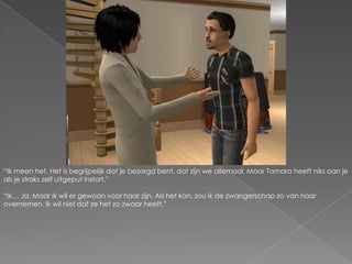 “Ik meen het. Het is begrijpelijk dat je bezorgd bent, dat zijn we allemaal. Maar Tamara heeft niks aan je als je straks zelf uitgeput instort.”“Ik… Ja. Maar ik wil er gewoon voor haar zijn. Als het kon, zou ik de zwangerschap zo van haar overnemen. Ik wil niet dat ze het zo zwaar heeft.”