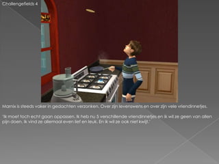 Challengefields 4Marnix is steeds vaker in gedachten verzonken. Over zijn levenswens en over zijn vele vriendinnetjes.‘Ik moet toch echt gaan oppassen. Ik heb nu 5 verschillende vriendinnetjes en ik wil ze geen van allen pijn doen. Ik vind ze allemaal even lief en leuk. En ik wil ze ook niet kwijt.’